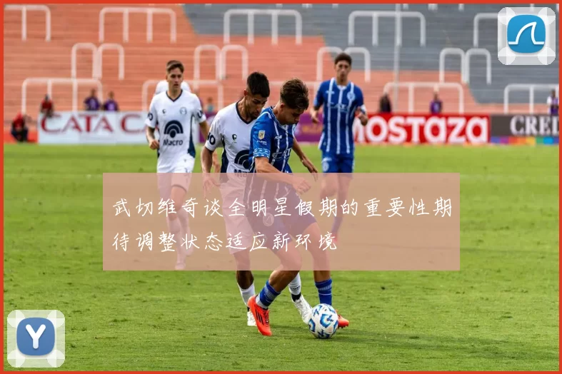 武切维奇谈全明星假期的重要性期待调整状态适应新环境