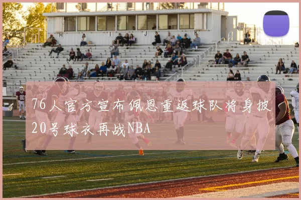76人官方宣布佩恩重返球队将身披20号球衣再战NBA