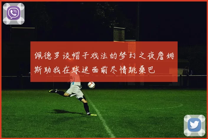 佩德罗谈帽子戏法的梦幻之夜詹姆斯助我在球迷面前尽情跳桑巴