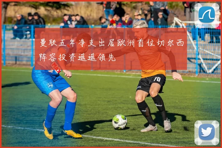 曼联五年净支出居欧洲首位切尔西阵容投资遥遥领先