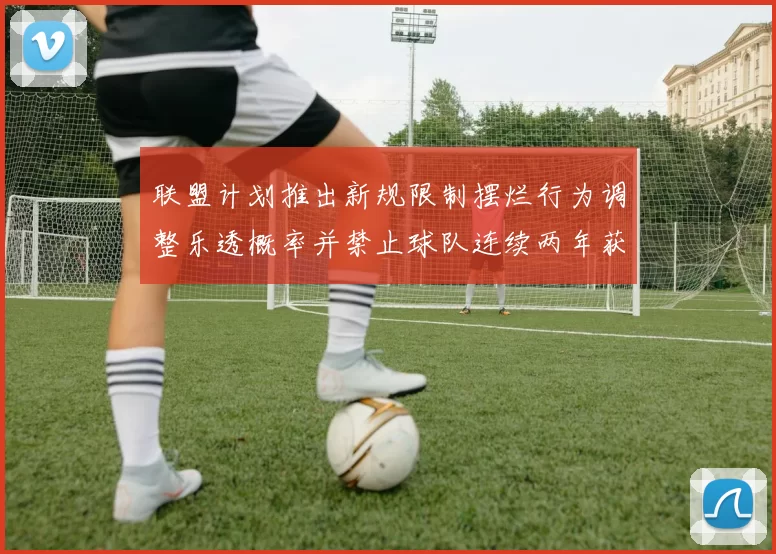 联盟计划推出新规限制摆烂行为调整乐透概率并禁止球队连续两年获得前四选秀权