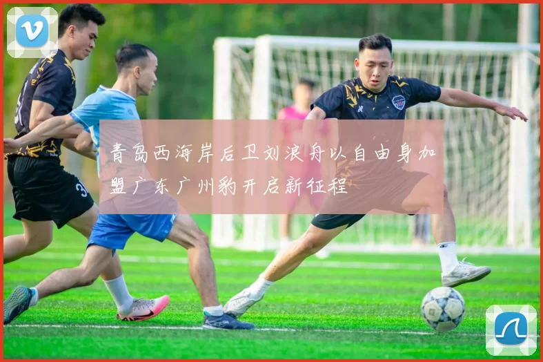 青岛西海岸后卫刘浪舟以自由身加盟广东广州豹开启新征程
