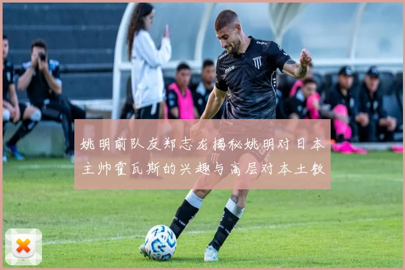 姚明前队友郑志龙揭秘姚明对日本主帅霍瓦斯的兴趣与高层对本土教练的偏好