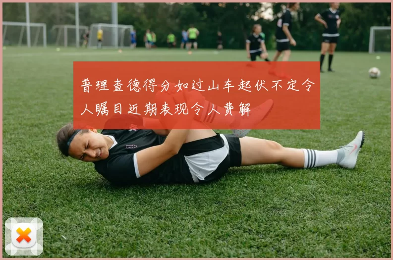 普理查德得分如过山车起伏不定令人瞩目近期表现令人费解