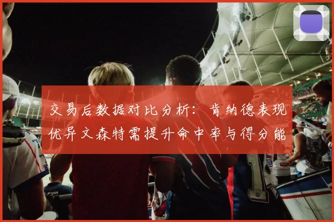 交易后数据对比分析：肯纳德表现优异文森特需提升命中率与得分能力