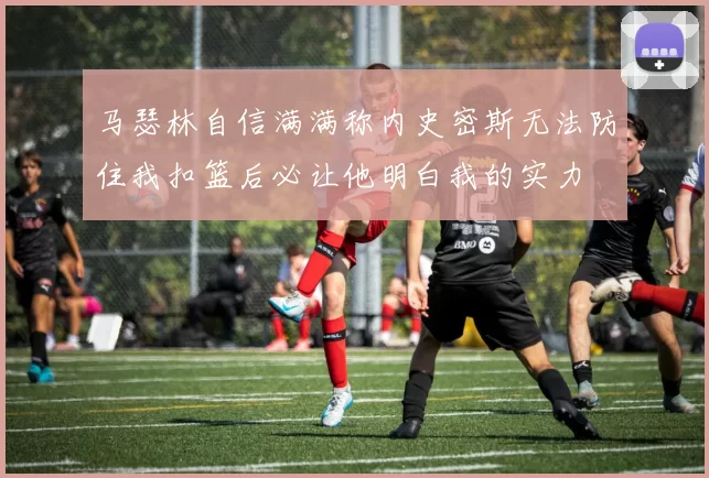 马瑟林自信满满称内史密斯无法防住我扣篮后必让他明白我的实力