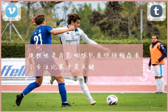 换教练是否影响球队表现杨瀚森表示专注比赛才是关键