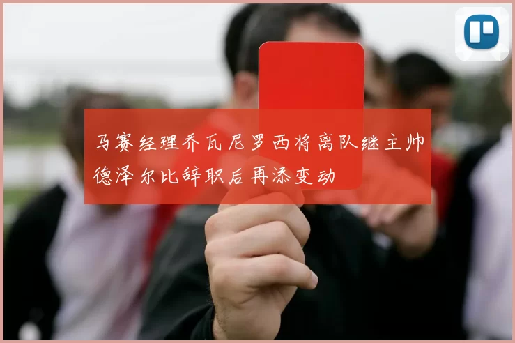 马赛经理乔瓦尼罗西将离队继主帅德泽尔比辞职后再添变动