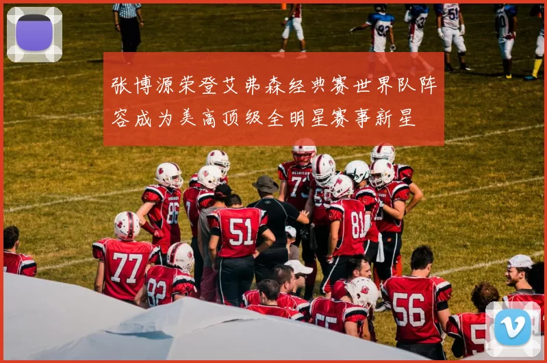 张博源荣登艾弗森经典赛世界队阵容成为美高顶级全明星赛事新星