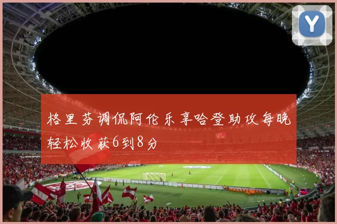 格里芬调侃阿伦乐享哈登助攻每晚轻松收获6到8分