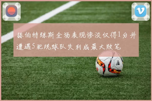 赫伯特琼斯全场表现惨淡仅得1分并遭遇5犯规球队失利成最大败笔