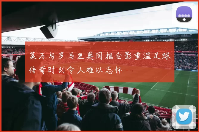 莱万与罗马里奥同框合影重温足球传奇时刻令人难以忘怀