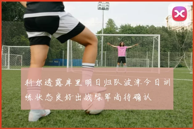科尔透露库里明日归队波津今日训练状态良好出战绿军尚待确认