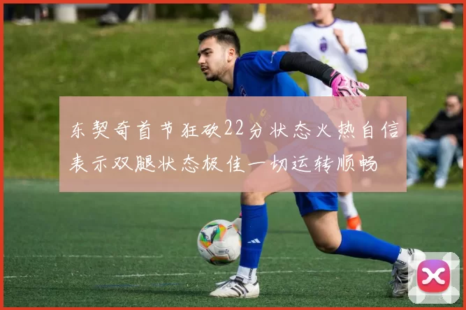 东契奇首节狂砍22分状态火热自信表示双腿状态极佳一切运转顺畅