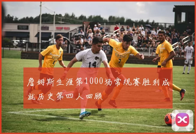 詹姆斯生涯第1000场常规赛胜利成就历史第四人回顾