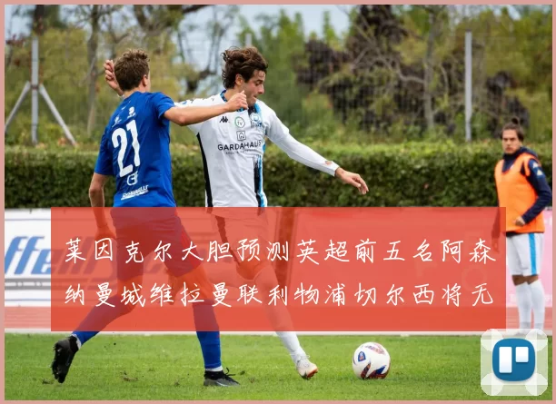 莱因克尔大胆预测英超前五名阿森纳曼城维拉曼联利物浦切尔西将无缘欧战