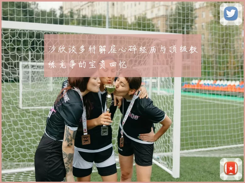 沙欣谈多特解雇心碎经历与顶级教练竞争的宝贵回忆