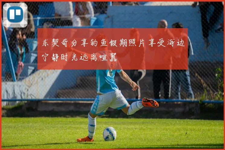 东契奇分享钓鱼假期照片享受海边宁静时光远离喧嚣