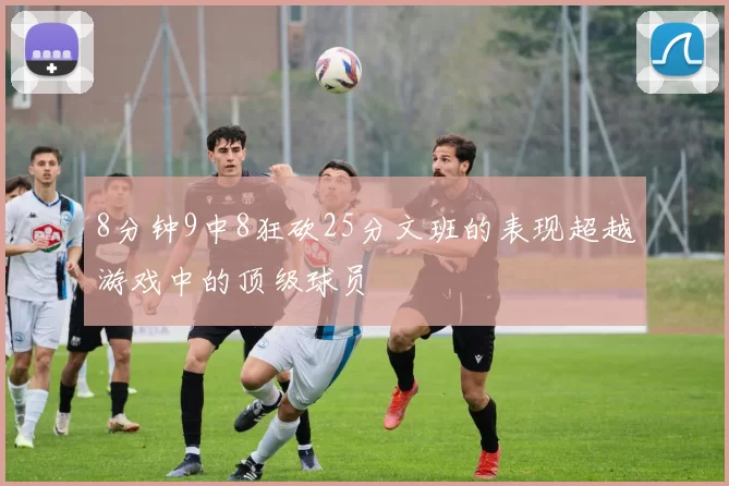 8分钟9中8狂砍25分文班的表现超越游戏中的顶级球员