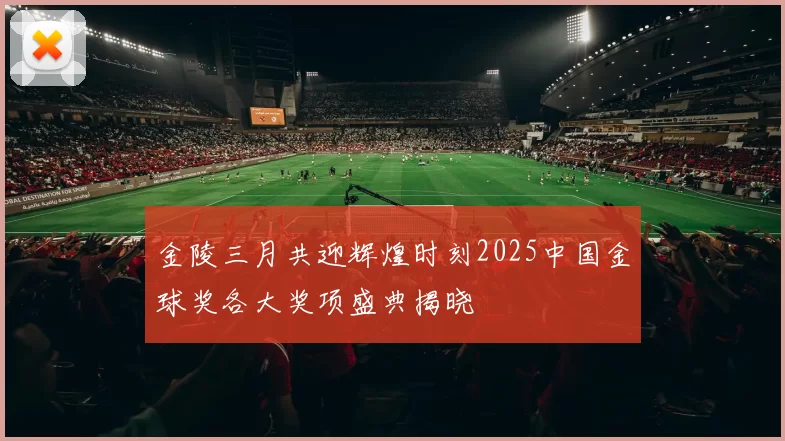 金陵三月共迎辉煌时刻2025中国金球奖各大奖项盛典揭晓