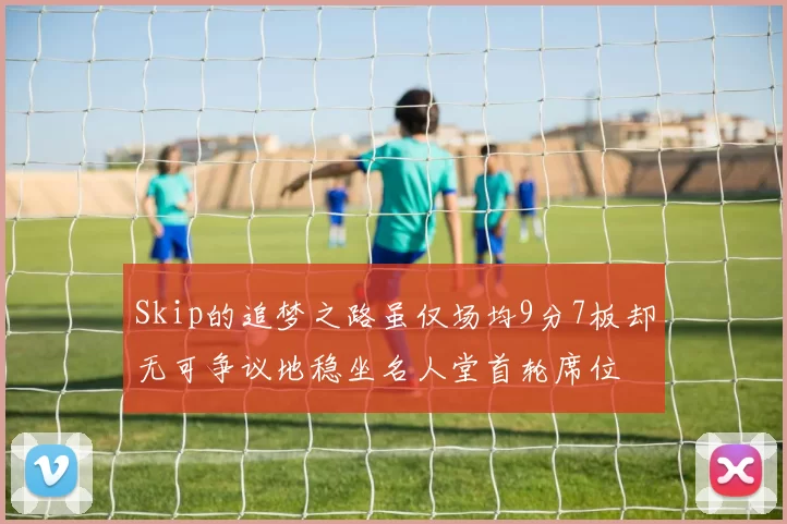 Skip的追梦之路虽仅场均9分7板却无可争议地稳坐名人堂首轮席位