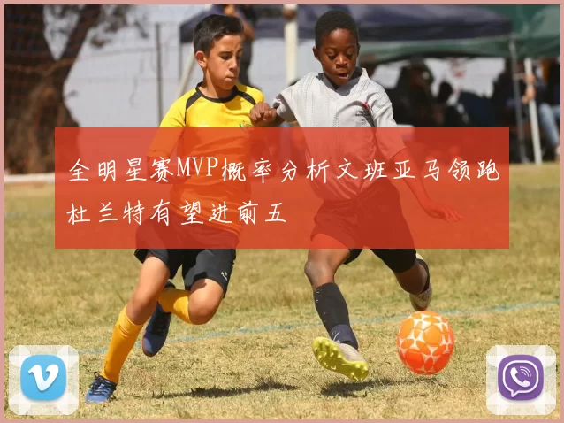 全明星赛MVP概率分析文班亚马领跑杜兰特有望进前五