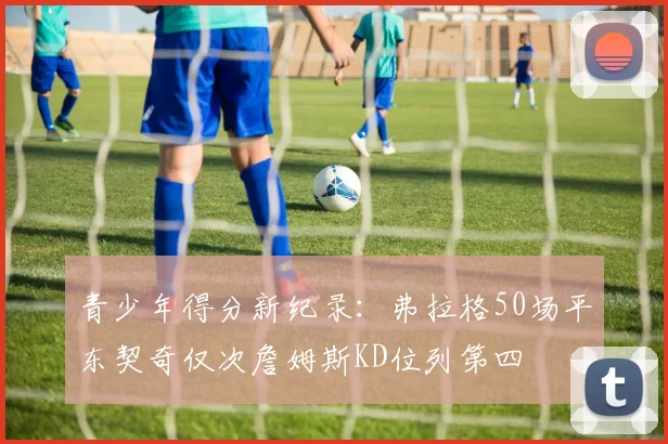 青少年得分新纪录：弗拉格50场平东契奇仅次詹姆斯KD位列第四