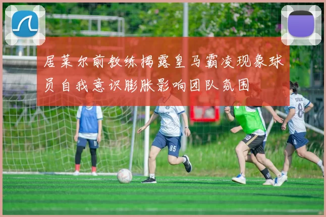 居莱尔前教练揭露皇马霸凌现象球员自我意识膨胀影响团队氛围