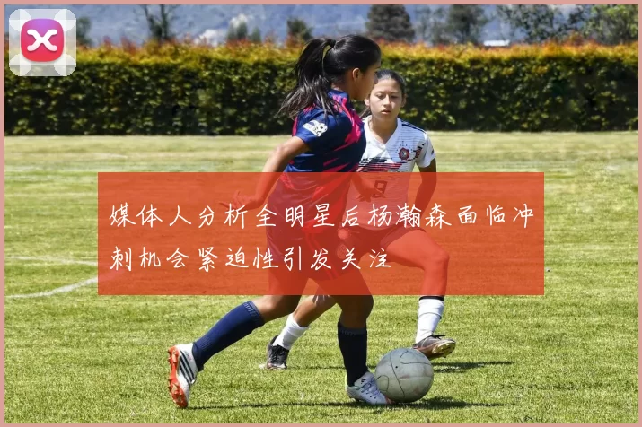 媒体人分析全明星后杨瀚森面临冲刺机会紧迫性引发关注