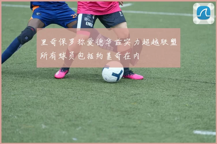 里奇保罗称爱德华兹实力超越联盟所有球员包括约基奇在内