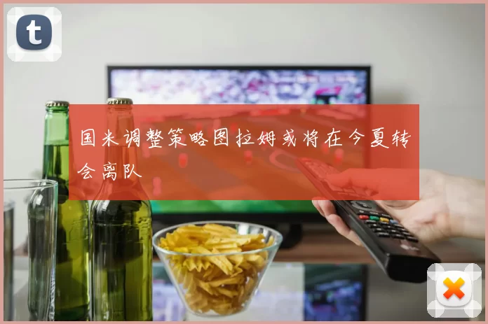国米调整策略图拉姆或将在今夏转会离队