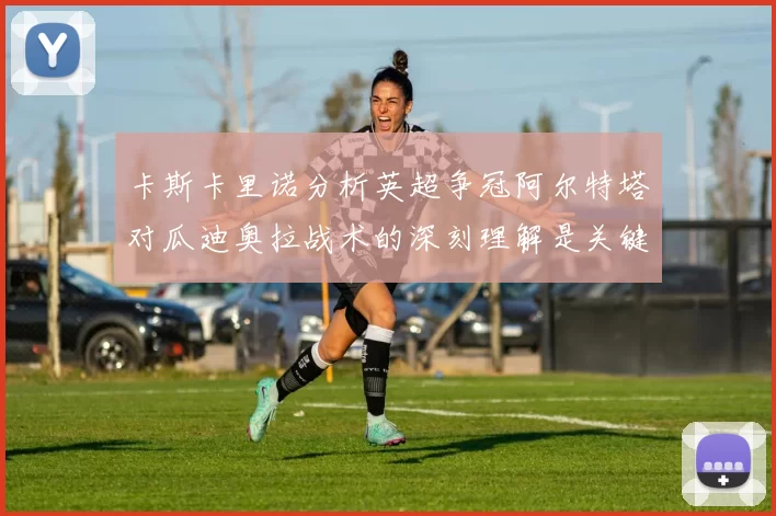 卡斯卡里诺分析英超争冠阿尔特塔对瓜迪奥拉战术的深刻理解是关键